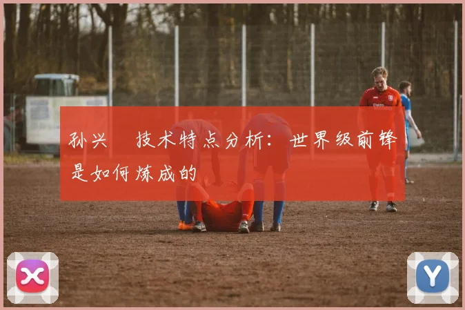 孙兴慜技术特点分析：世界级前锋是如何炼成的