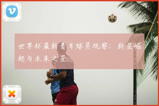 世界杯最新青年球员观察：新星崛起与未来之星