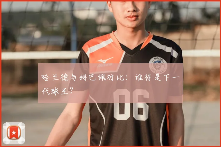 哈兰德与姆巴佩对比:谁将是下一代球王?