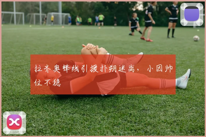拉齐奥锋线引援扑朔迷离,小因帅位不稳