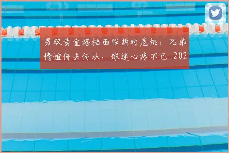 男双黄金搭档面临拆对危机，兄弟情谊何去何从，球迷心疼不已_20260708193849