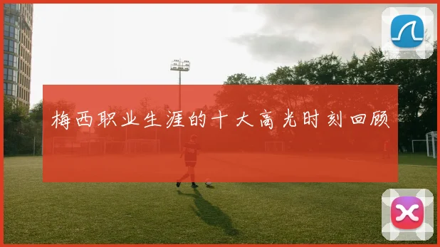 梅西职业生涯的十大高光时刻回顾