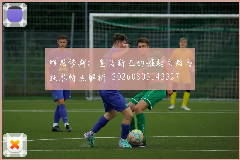 维尼修斯：皇马新王的崛起之路与技术特点解析_20260803143327