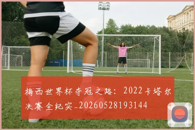 梅西世界杯夺冠之路：2022卡塔尔决赛全纪实_20260528193144