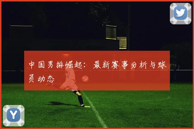 中国男排崛起:最新赛事分析与球员动态