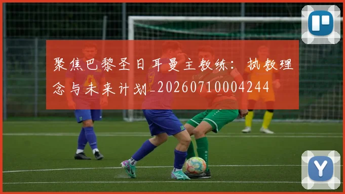 聚焦巴黎圣日耳曼主教练:执教理念与未来计划_20260710004244