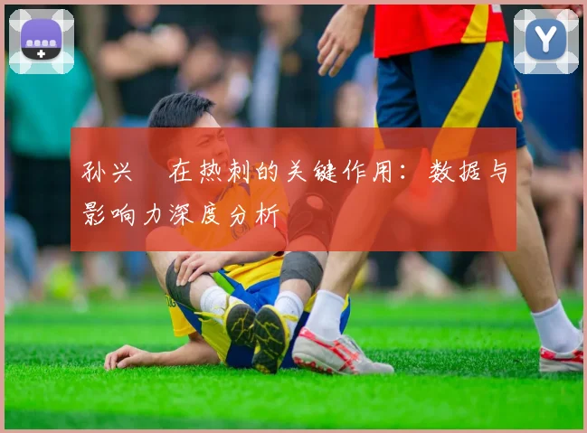 孙兴慜在热刺的关键作用：数据与影响力深度分析