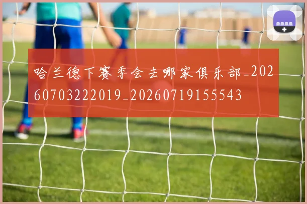 哈兰德下赛季会去哪家俱乐部_20260703222019_20260719155543