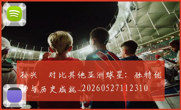 孙兴慜对比其他亚洲球星:独特优势与历史成就_20260527112310