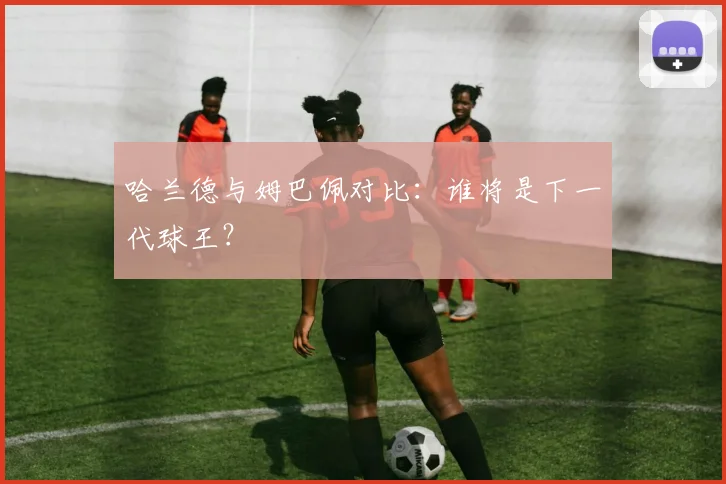 哈兰德与姆巴佩对比：谁将是下一代球王？