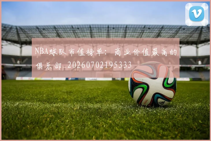 NBA球队市值榜单:商业价值最高的俱乐部_20260702195333