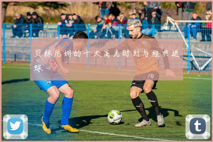 贝林厄姆的十大高光时刻与经典进球