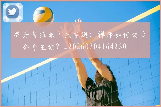乔丹与菲尔·杰克逊：禅师如何打造公牛王朝？_20260704164230