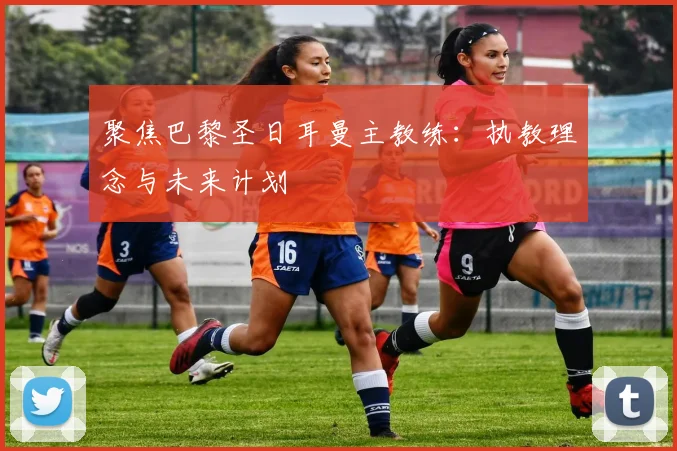 聚焦巴黎圣日耳曼主教练:执教理念与未来计划