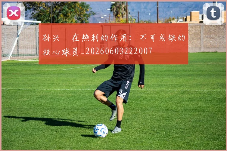 孙兴慜在热刺的作用:不可或缺的核心球员_20260603222007