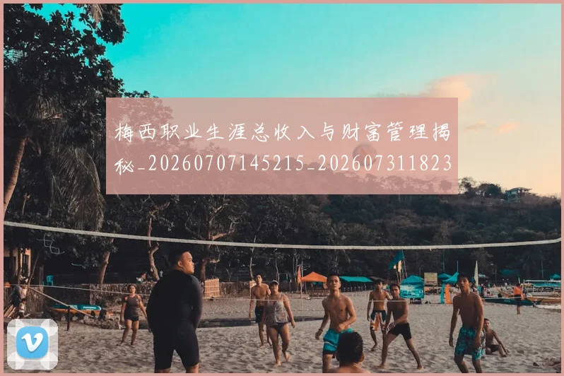 梅西职业生涯总收入与财富管理揭秘_20260707145215_20260731182330