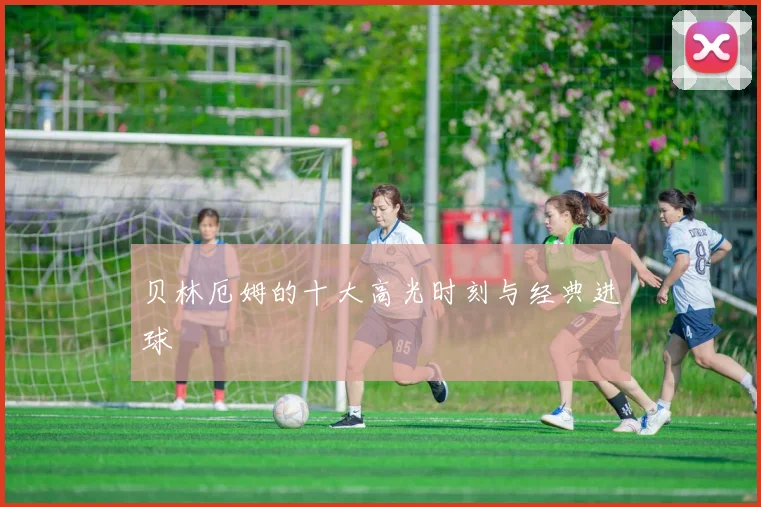 贝林厄姆的十大高光时刻与经典进球