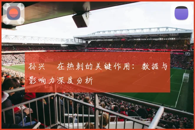 孙兴慜在热刺的关键作用:数据与影响力深度分析