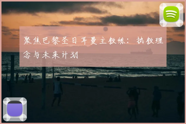 聚焦巴黎圣日耳曼主教练：执教理念与未来计划