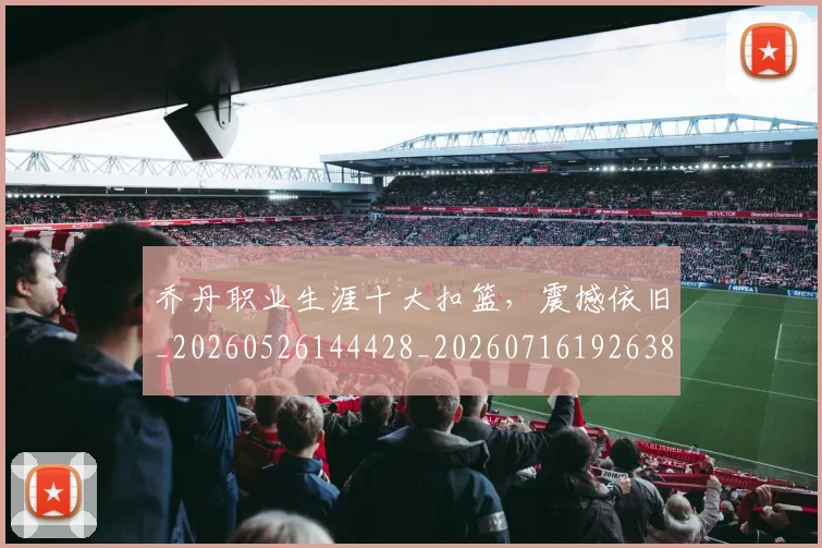 乔丹职业生涯十大扣篮，震撼依旧_20260526144428_20260716192638