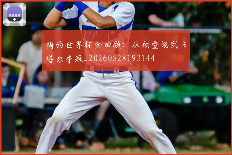 梅西世界杯全回顾：从初登场到卡塔尔夺冠_20260528193144