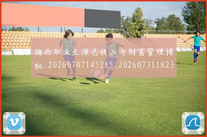 梅西职业生涯总收入与财富管理揭秘_20260707145215_20260731182330